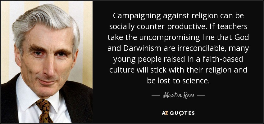 Campaigning against religion can be socially counter-productive. If teachers take the uncompromising line that God and Darwinism are irreconcilable, many young people raised in a faith-based culture will stick with their religion and be lost to science. - Martin Rees