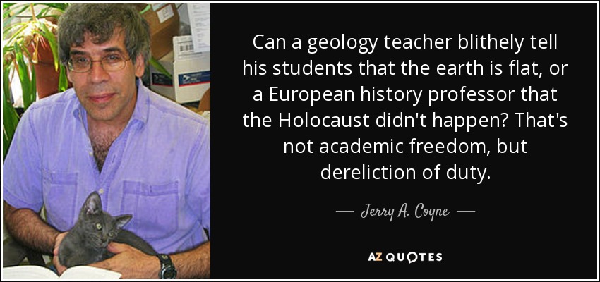 Can a geology teacher blithely tell his students that the earth is flat, or a European history professor that the Holocaust didn't happen? That's not academic freedom, but dereliction of duty. - Jerry A. Coyne
