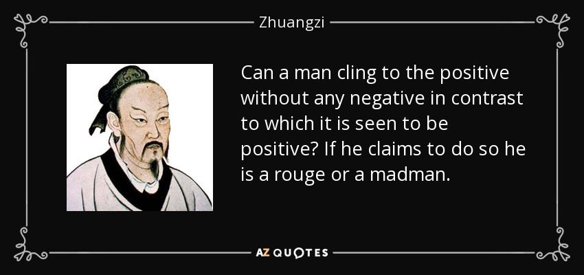 Can a man cling to the positive without any negative in contrast to which it is seen to be positive? If he claims to do so he is a rouge or a madman. - Zhuangzi