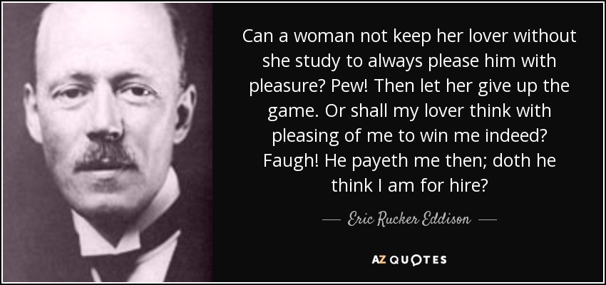 Can a woman not keep her lover without she study to always please him with pleasure? Pew! Then let her give up the game. Or shall my lover think with pleasing of me to win me indeed? Faugh! He payeth me then; doth he think I am for hire? - Eric Rucker Eddison