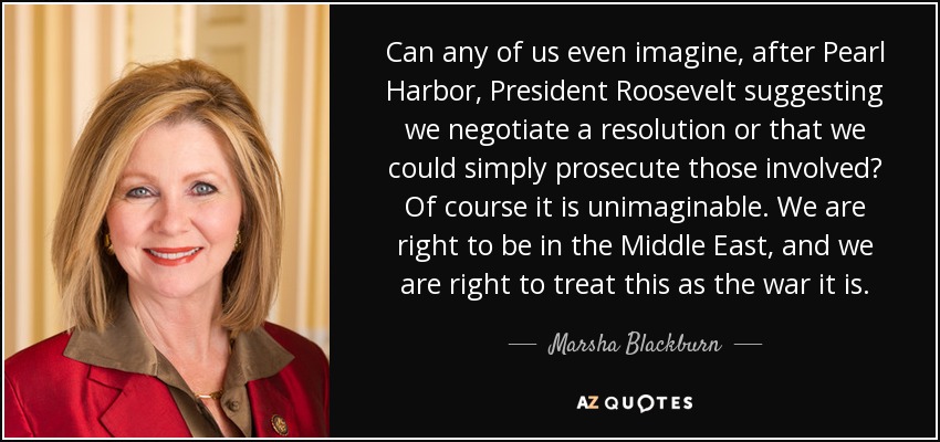 Can any of us even imagine, after Pearl Harbor, President Roosevelt suggesting we negotiate a resolution or that we could simply prosecute those involved? Of course it is unimaginable. We are right to be in the Middle East, and we are right to treat this as the war it is. - Marsha Blackburn