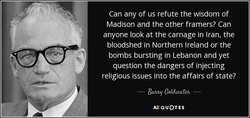 Can any of us refute the wisdom of Madison and the other framers? Can anyone look at the carnage in Iran, the bloodshed in Northern Ireland or the bombs bursting in Lebanon and yet question the dangers of injecting religious issues into the affairs of state? - Barry Goldwater