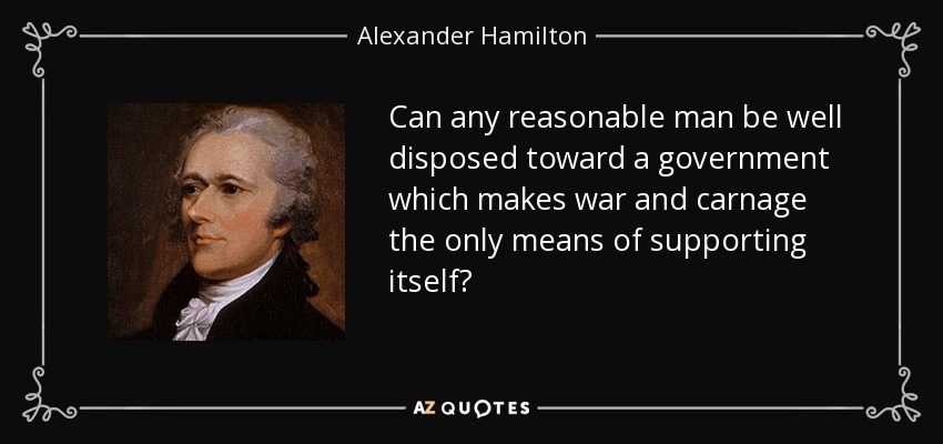 Can any reasonable man be well disposed toward a government which makes war and carnage the only means of supporting itself? - Alexander Hamilton