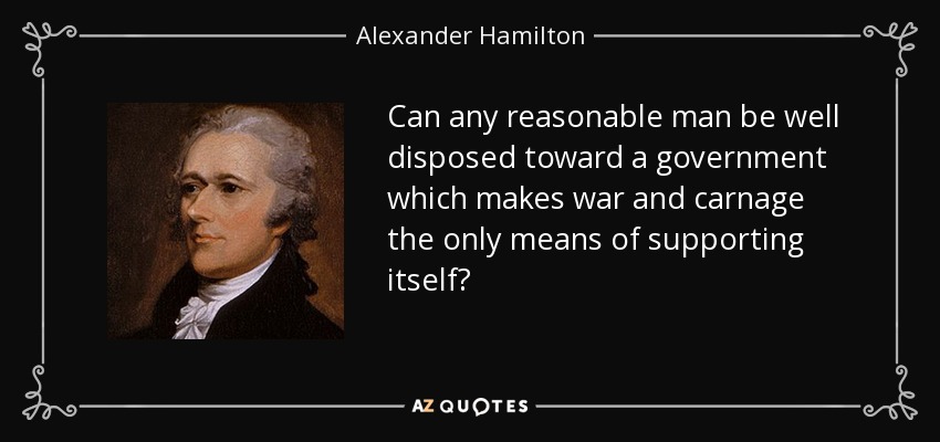 Can any reasonable man be well disposed toward a government which makes war and carnage the only means of supporting itself? - Alexander Hamilton