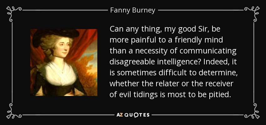 Can any thing, my good Sir, be more painful to a friendly mind than a necessity of communicating disagreeable intelligence? Indeed, it is sometimes difficult to determine, whether the relater or the receiver of evil tidings is most to be pitied. - Fanny Burney