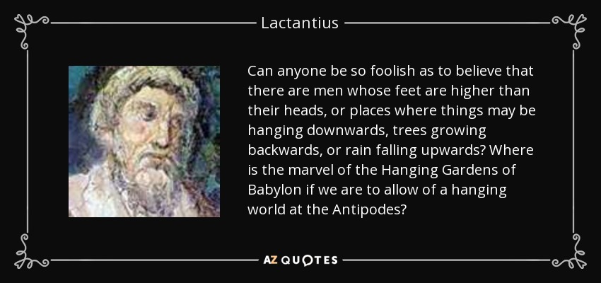 Can anyone be so foolish as to believe that there are men whose feet are higher than their heads, or places where things may be hanging downwards, trees growing backwards, or rain falling upwards? Where is the marvel of the Hanging Gardens of Babylon if we are to allow of a hanging world at the Antipodes? - Lactantius