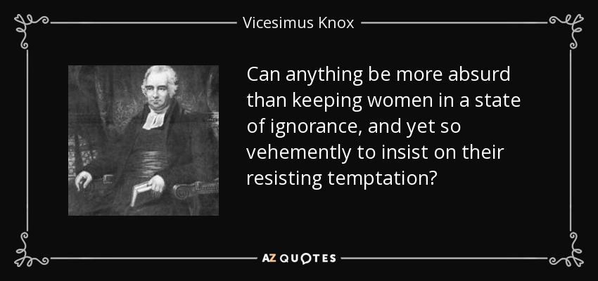 Can anything be more absurd than keeping women in a state of ignorance, and yet so vehemently to insist on their resisting temptation? - Vicesimus Knox