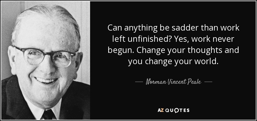 Can anything be sadder than work left unfinished? Yes, work never begun. Change your thoughts and you change your world. - Norman Vincent Peale