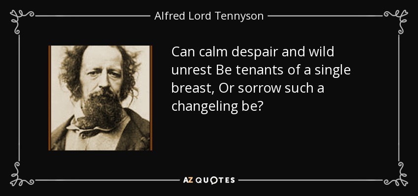 Can calm despair and wild unrest Be tenants of a single breast, Or sorrow such a changeling be? - Alfred Lord Tennyson