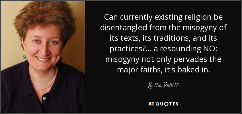 Can currently existing religion be disentangled from the misogyny of its texts, its traditions, and its practices? ... a resounding NO: misogyny not only pervades the major faiths, it's baked in. - Katha Pollitt