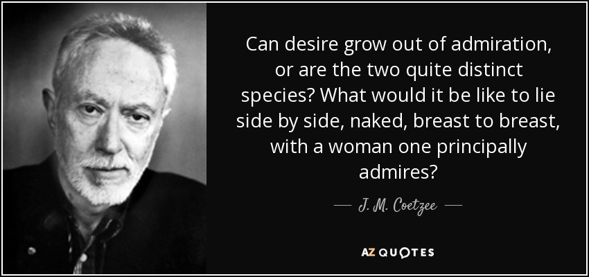 Can desire grow out of admiration, or are the two quite distinct species? What would it be like to lie side by side, naked, breast to breast, with a woman one principally admires? - J. M. Coetzee