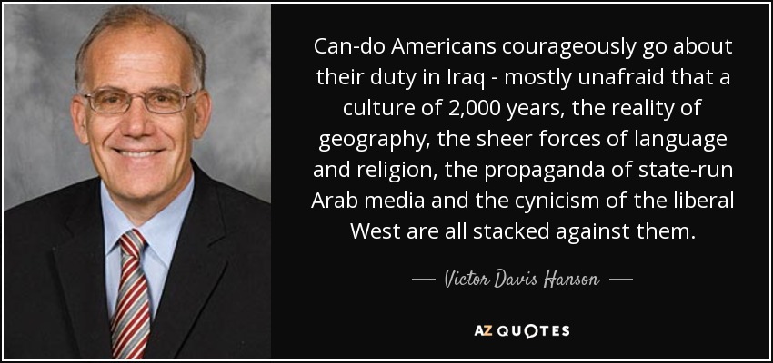 Can-do Americans courageously go about their duty in Iraq - mostly unafraid that a culture of 2,000 years, the reality of geography, the sheer forces of language and religion, the propaganda of state-run Arab media and the cynicism of the liberal West are all stacked against them. - Victor Davis Hanson