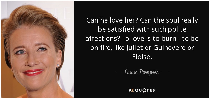 Can he love her? Can the soul really be satisfied with such polite affections? To love is to burn - to be on fire, like Juliet or Guinevere or Eloise. - Emma Thompson