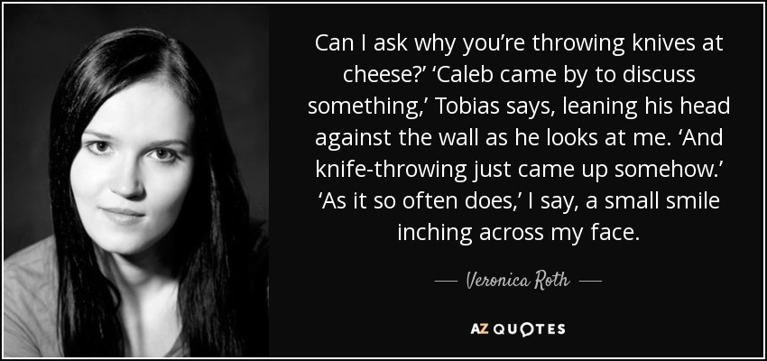 Can I ask why you’re throwing knives at cheese?’ ‘Caleb came by to discuss something,’ Tobias says, leaning his head against the wall as he looks at me. ‘And knife-throwing just came up somehow.’ ‘As it so often does,’ I say, a small smile inching across my face. - Veronica Roth
