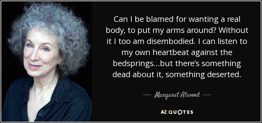 Can I be blamed for wanting a real body, to put my arms around? Without it I too am disembodied. I can listen to my own heartbeat against the bedsprings...but there’s something dead about it, something deserted. - Margaret Atwood