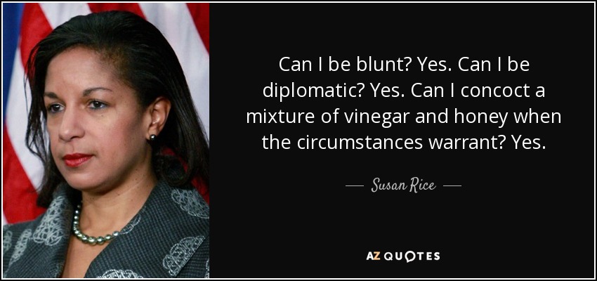 Can I be blunt? Yes. Can I be diplomatic? Yes. Can I concoct a mixture of vinegar and honey when the circumstances warrant? Yes. - Susan Rice