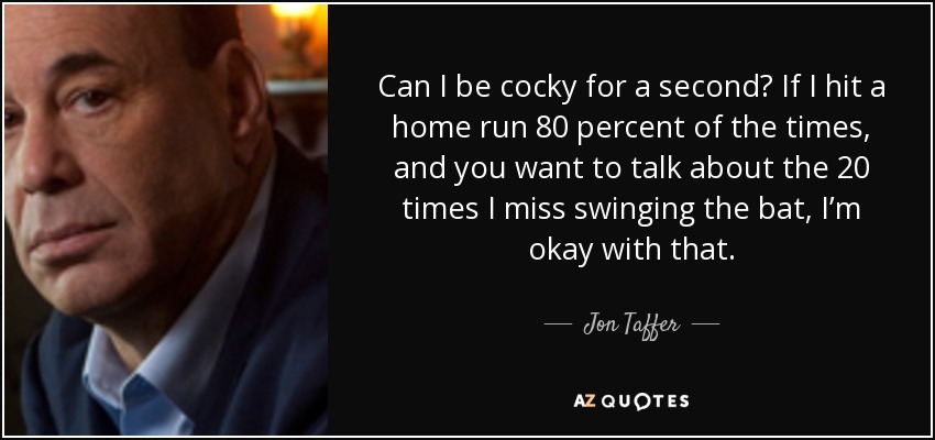 Can I be cocky for a second? If I hit a home run 80 percent of the times, and you want to talk about the 20 times I miss swinging the bat, I’m okay with that. - Jon Taffer