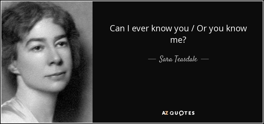 Can I ever know you / Or you know me? - Sara Teasdale