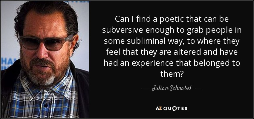 Can I find a poetic that can be subversive enough to grab people in some subliminal way, to where they feel that they are altered and have had an experience that belonged to them? - Julian Schnabel