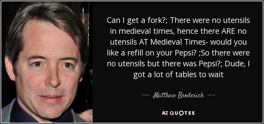 Can I get a fork?; There were no utensils in medieval times, hence there ARE no utensils AT Medieval Times- would you like a refill on your Pepsi? ;So there were no utensils but there was Pepsi?; Dude, I got a lot of tables to wait - Matthew Broderick