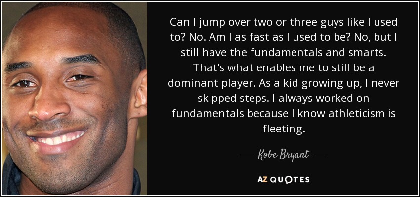 Can I jump over two or three guys like I used to? No. Am I as fast as I used to be? No, but I still have the fundamentals and smarts. That's what enables me to still be a dominant player. As a kid growing up, I never skipped steps. I always worked on fundamentals because I know athleticism is fleeting. - Kobe Bryant