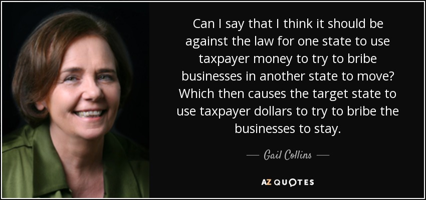 Can I say that I think it should be against the law for one state to use taxpayer money to try to bribe businesses in another state to move? Which then causes the target state to use taxpayer dollars to try to bribe the businesses to stay. - Gail Collins