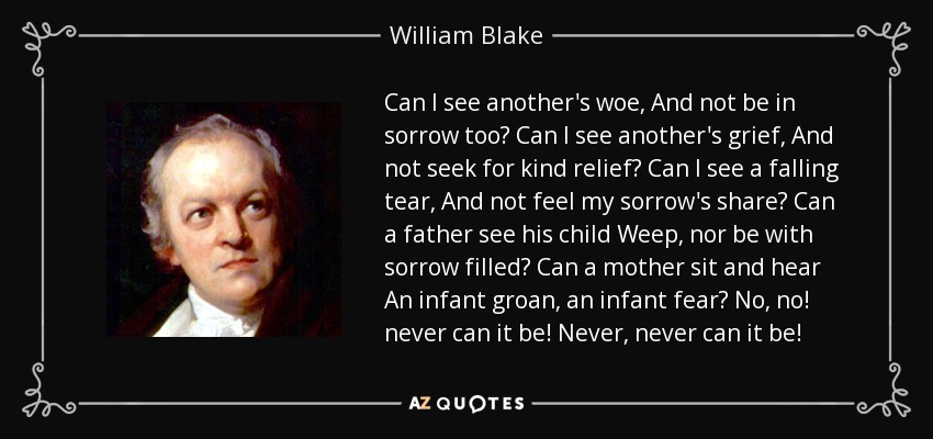 Can I see another's woe, And not be in sorrow too? Can I see another's grief, And not seek for kind relief? Can I see a falling tear, And not feel my sorrow's share? Can a father see his child Weep, nor be with sorrow filled? Can a mother sit and hear An infant groan, an infant fear? No, no! never can it be! Never, never can it be! - William Blake