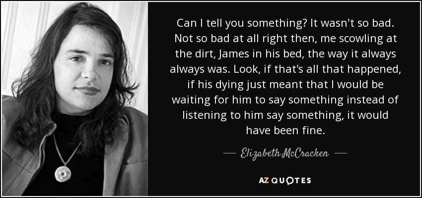 Can I tell you something? It wasn't so bad. Not so bad at all right then, me scowling at the dirt, James in his bed, the way it always always was. Look, if that's all that happened, if his dying just meant that I would be waiting for him to say something instead of listening to him say something, it would have been fine. - Elizabeth McCracken