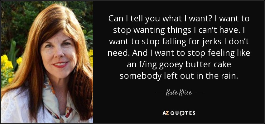 Can I tell you what I want? I want to stop wanting things I can’t have. I want to stop falling for jerks I don’t need. And I want to stop feeling like an f/ing gooey butter cake somebody left out in the rain. - Kate Klise