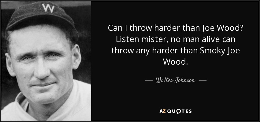 Can I throw harder than Joe Wood? Listen mister, no man alive can throw any harder than Smoky Joe Wood. - Walter Johnson