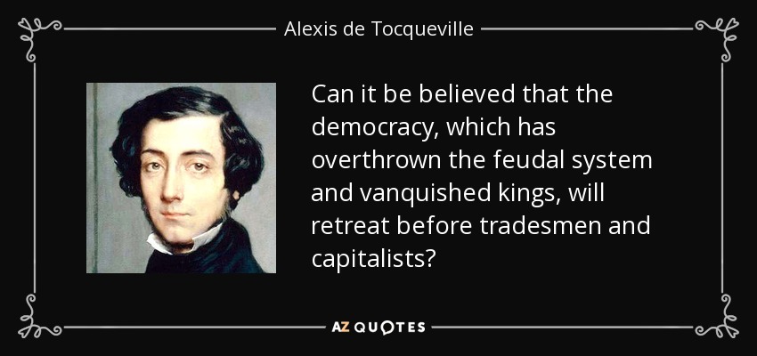 Can it be believed that the democracy, which has overthrown the feudal system and vanquished kings, will retreat before tradesmen and capitalists? - Alexis de Tocqueville