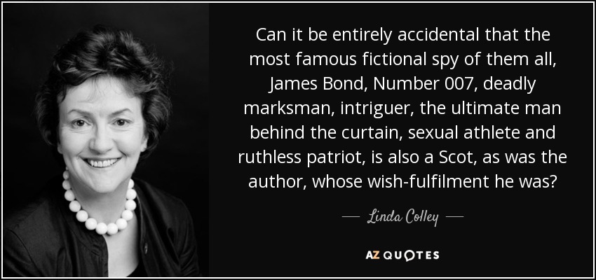 Can it be entirely accidental that the most famous fictional spy of them all, James Bond, Number 007, deadly marksman, intriguer, the ultimate man behind the curtain, sexual athlete and ruthless patriot, is also a Scot, as was the author, whose wish-fulfilment he was? - Linda Colley