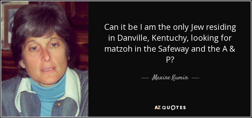 Can it be I am the only Jew residing in Danville, Kentuchy, looking for matzoh in the Safeway and the A & P? - Maxine Kumin