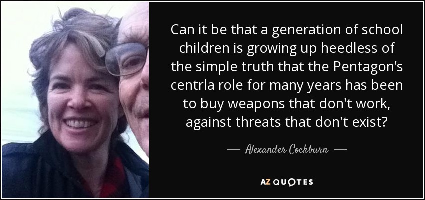 Can it be that a generation of school children is growing up heedless of the simple truth that the Pentagon's centrla role for many years has been to buy weapons that don't work, against threats that don't exist? - Alexander Cockburn