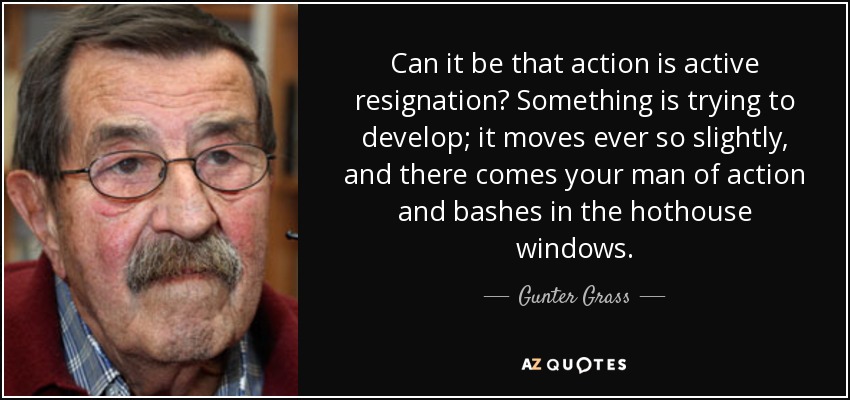 Can it be that action is active resignation? Something is trying to develop; it moves ever so slightly, and there comes your man of action and bashes in the hothouse windows. - Gunter Grass