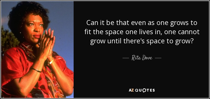 Can it be that even as one grows to fit the space one lives in, one cannot grow until there's space to grow? - Rita Dove