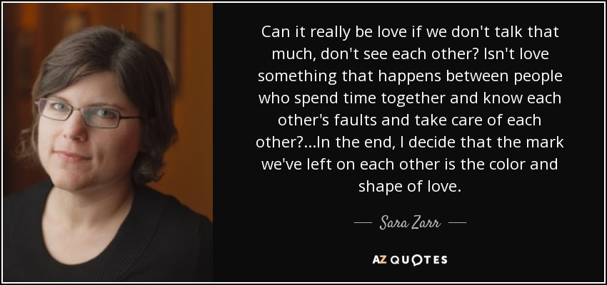 Can it really be love if we don't talk that much, don't see each other? Isn't love something that happens between people who spend time together and know each other's faults and take care of each other?...In the end, I decide that the mark we've left on each other is the color and shape of love. - Sara Zarr