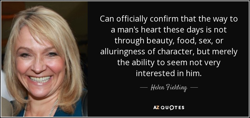 Can officially confirm that the way to a man's heart these days is not through beauty, food, sex, or alluringness of character, but merely the ability to seem not very interested in him. - Helen Fielding