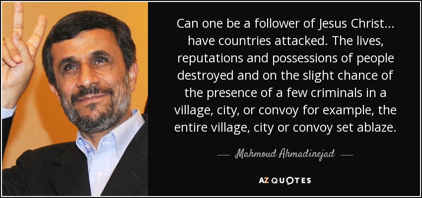 Can one be a follower of Jesus Christ... have countries attacked. The lives, reputations and possessions of people destroyed and on the slight chance of the presence of a few criminals in a village, city, or convoy for example, the entire village, city or convoy set ablaze. - Mahmoud Ahmadinejad