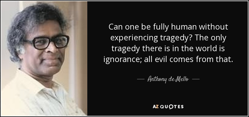 Can one be fully human without experiencing tragedy? The only tragedy there is in the world is ignorance; all evil comes from that. - Anthony de Mello