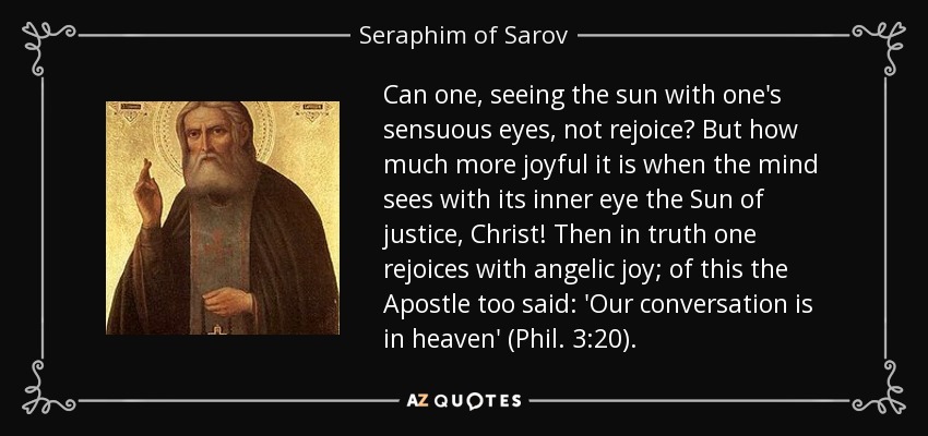 Can one, seeing the sun with one's sensuous eyes, not rejoice? But how much more joyful it is when the mind sees with its inner eye the Sun of justice, Christ! Then in truth one rejoices with angelic joy; of this the Apostle too said: 'Our conversation is in heaven' (Phil. 3:20). - Seraphim of Sarov