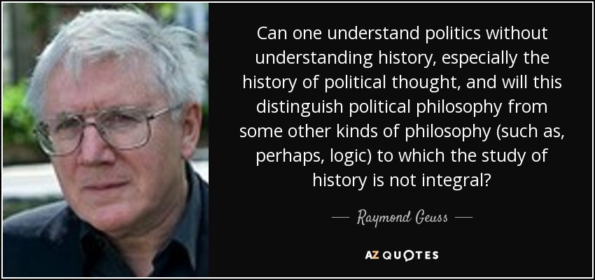 Can one understand politics without understanding history, especially the history of political thought, and will this distinguish political philosophy from some other kinds of philosophy (such as, perhaps, logic) to which the study of history is not integral? - Raymond Geuss