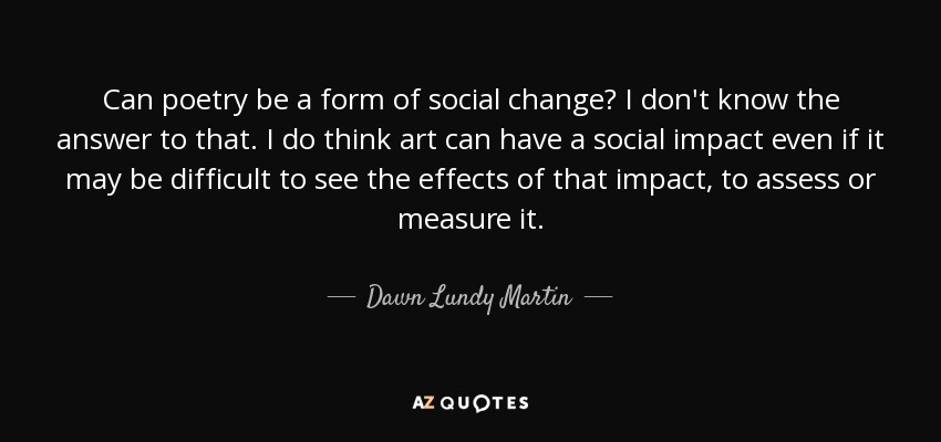 Can poetry be a form of social change? I don't know the answer to that. I do think art can have a social impact even if it may be difficult to see the effects of that impact, to assess or measure it. - Dawn Lundy Martin