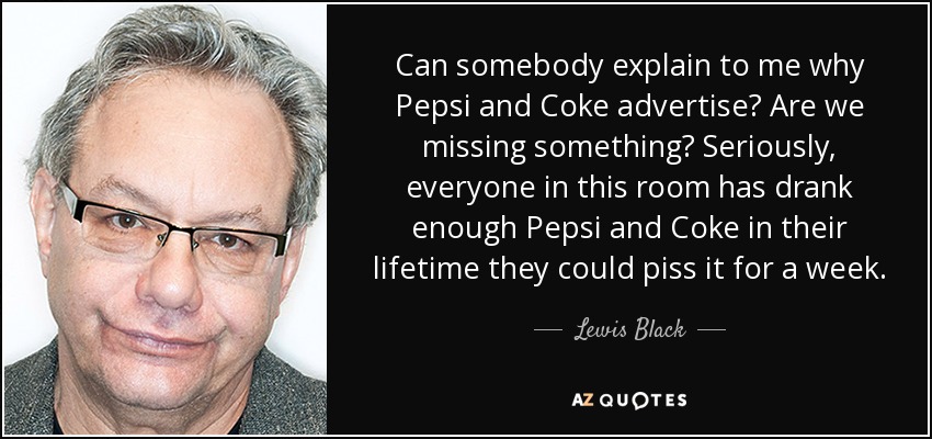 Can somebody explain to me why Pepsi and Coke advertise? Are we missing something? Seriously, everyone in this room has drank enough Pepsi and Coke in their lifetime they could piss it for a week. - Lewis Black