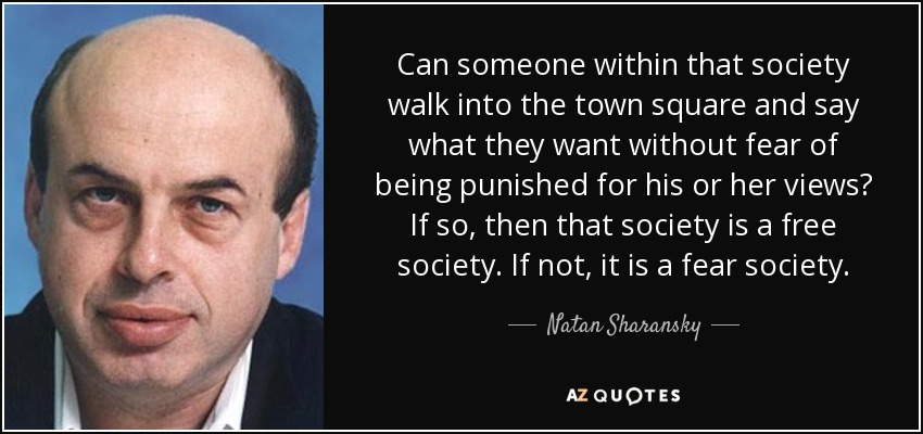 Can someone within that society walk into the town square and say what they want without fear of being punished for his or her views? If so, then that society is a free society. If not, it is a fear society. - Natan Sharansky