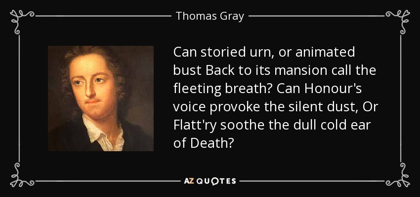 Can storied urn, or animated bust Back to its mansion call the fleeting breath? Can Honour's voice provoke the silent dust, Or Flatt'ry soothe the dull cold ear of Death? - Thomas Gray