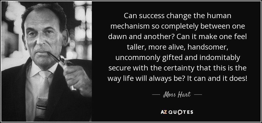 Can success change the human mechanism so completely between one dawn and another? Can it make one feel taller, more alive, handsomer, uncommonly gifted and indomitably secure with the certainty that this is the way life will always be? It can and it does! - Moss Hart