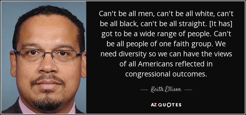 Can't be all men, can't be all white, can't be all black, can't be all straight. [It has] got to be a wide range of people. Can't be all people of one faith group. We need diversity so we can have the views of all Americans reflected in congressional outcomes. - Keith Ellison
