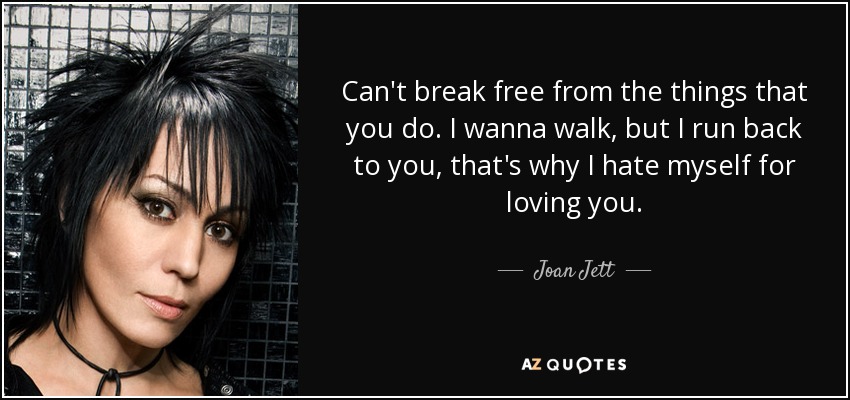 Can't break free from the things that you do. I wanna walk, but I run back to you, that's why I hate myself for loving you. - Joan Jett