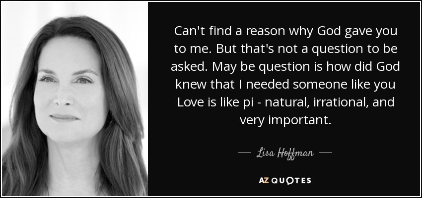 Can't find a reason why God gave you to me. But that's not a question to be asked. May be question is how did God knew that I needed someone like you Love is like pi - natural, irrational, and very important. - Lisa Hoffman